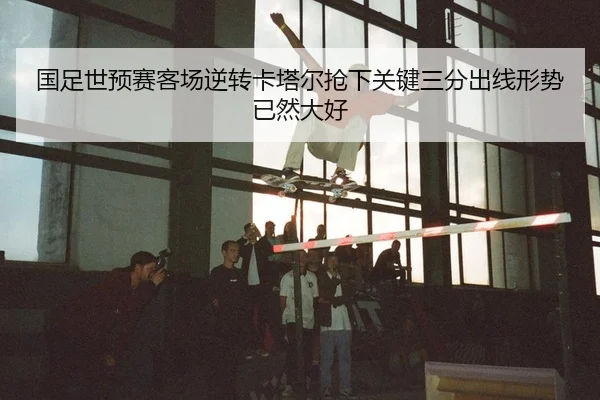 国足世预赛客场逆转卡塔尔抢下关键三分出线形势已然大好